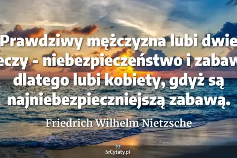 Dojrzały mężczyzna cytaty: Prawdziwy mężczyzna lubi niebezpieczeństwo i zabawę, dlatego kobiety są najniebezpieczniejszą zabawą. Nietzsche.