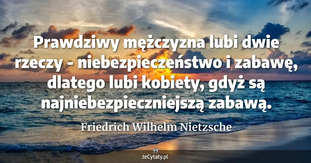 Dojrzały mężczyzna cytaty: Prawdziwy mężczyzna lubi niebezpieczeństwo i zabawę, dlatego kobiety są najniebezpieczniejszą zabawą. Nietzsche.